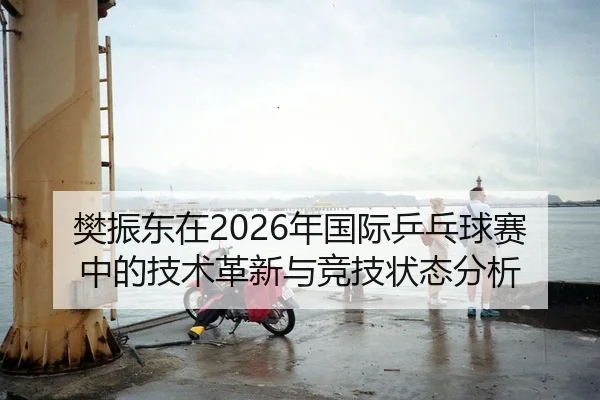 樊振东在2026年国际乒乓球赛中的技术革新与竞技状态分析