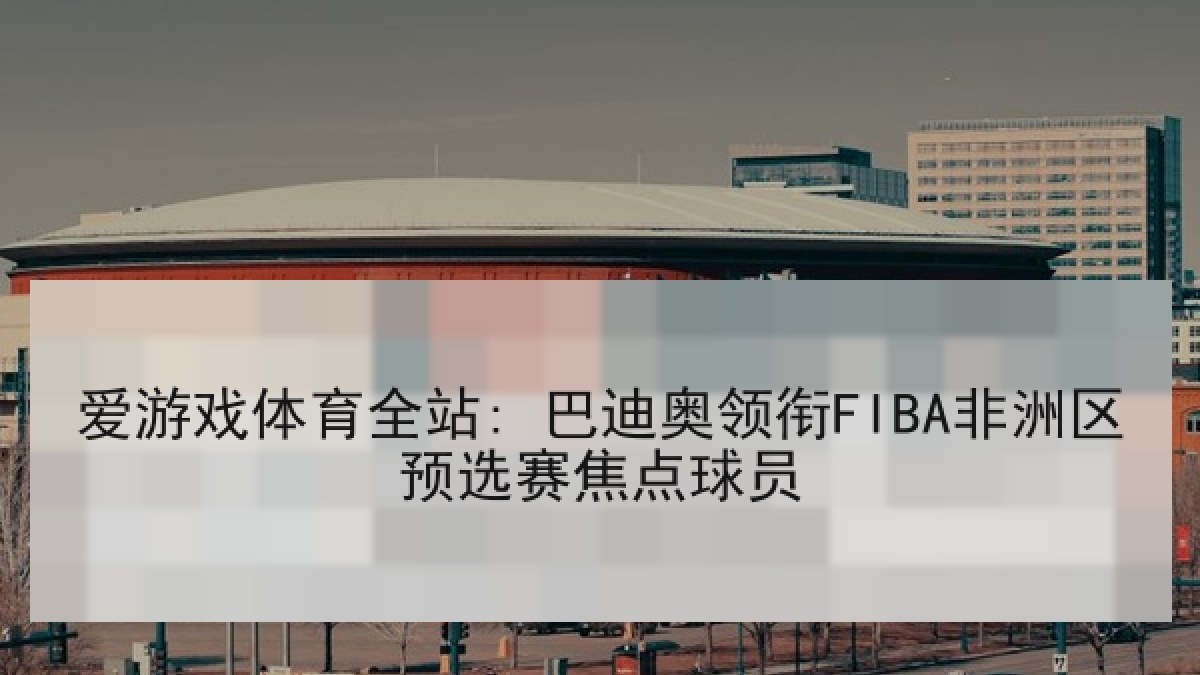 爱游戏体育全站: 巴迪奥领衔FIBA非洲区预选赛焦点球员