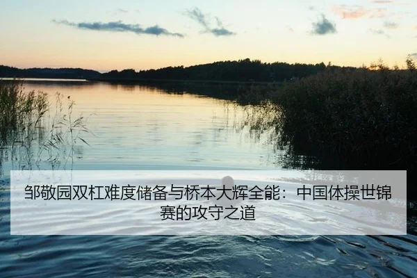 邹敬园双杠难度储备与桥本大辉全能：中国体操世锦赛的攻守之道