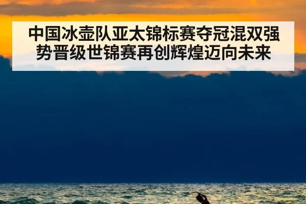 中国冰壶队亚太锦标赛夺冠混双强势晋级世锦赛再创辉煌迈向未来